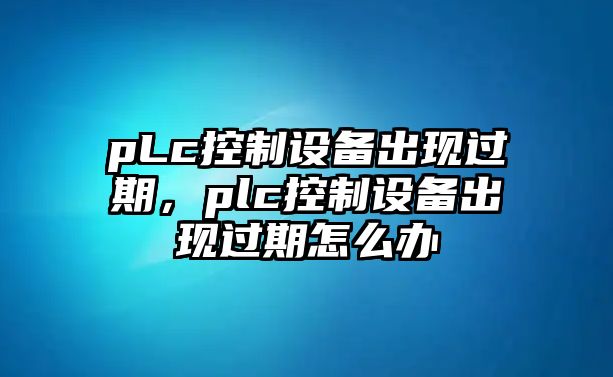 pLc控制設備出現過(guò)期，plc控制設備出現過(guò)期怎么辦