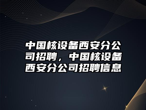 中國核設備西安分公司招聘，中國核設備西安分公司招聘信息