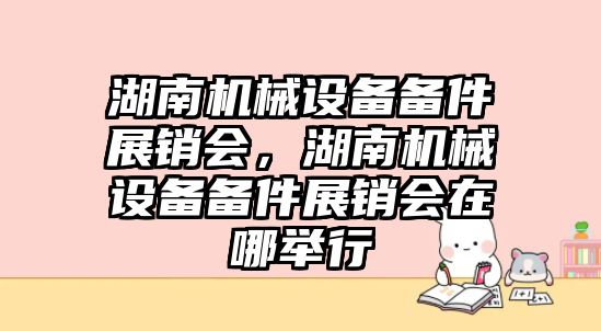 湖南機械設備備件展銷(xiāo)會(huì )，湖南機械設備備件展銷(xiāo)會(huì )在哪舉行