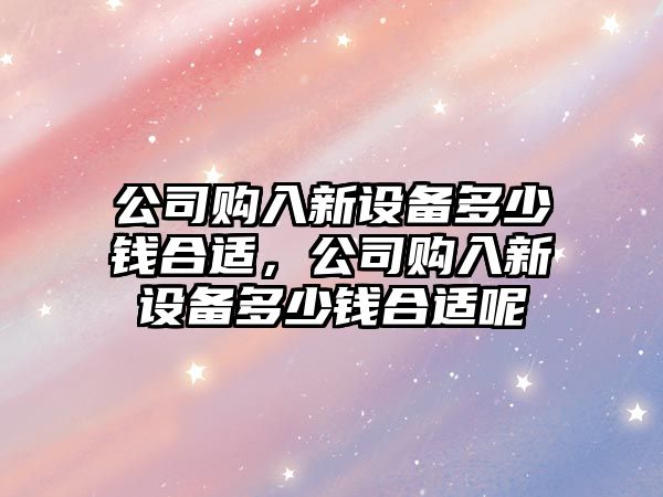 公司購入新設備多少錢(qián)合適，公司購入新設備多少錢(qián)合適呢