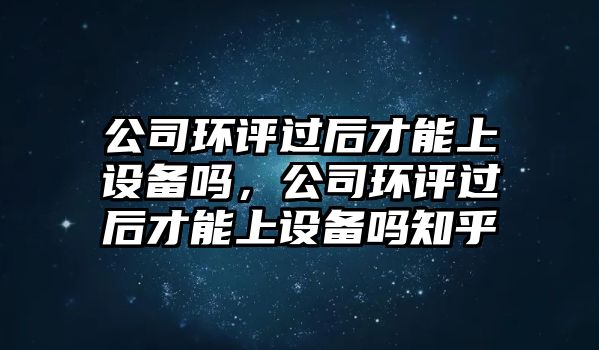 公司環(huán)評過(guò)后才能上設備嗎，公司環(huán)評過(guò)后才能上設備嗎知乎