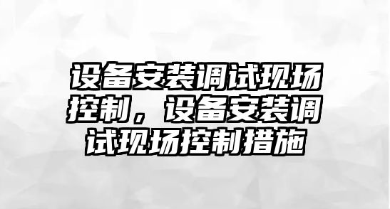 設備安裝調試現場(chǎng)控制，設備安裝調試現場(chǎng)控制措施