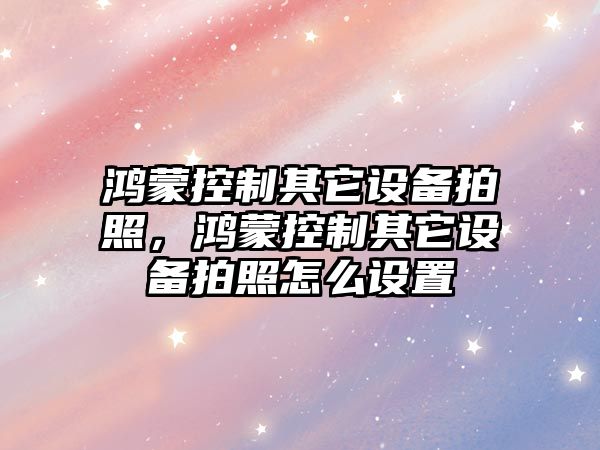 鴻蒙控制其它設備拍照，鴻蒙控制其它設備拍照怎么設置