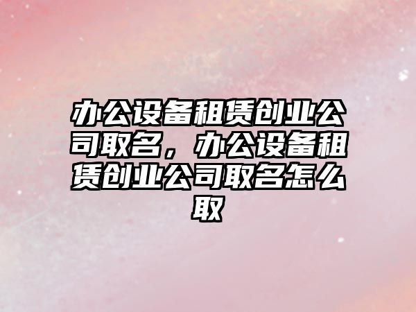 辦公設備租賃創(chuàng  )業(yè)公司取名，辦公設備租賃創(chuàng  )業(yè)公司取名怎么取