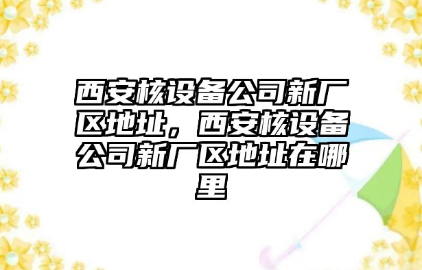 西安核設備公司新廠(chǎng)區地址，西安核設備公司新廠(chǎng)區地址在哪里