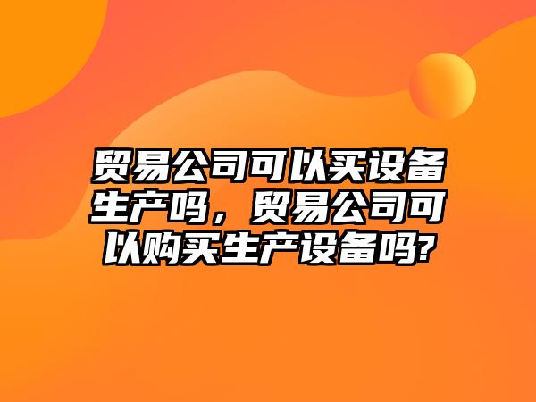 貿易公司可以買(mǎi)設備生產(chǎn)嗎，貿易公司可以購買(mǎi)生產(chǎn)設備嗎?