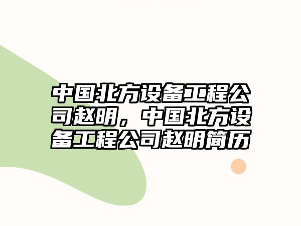 中國北方設備工程公司趙明，中國北方設備工程公司趙明簡(jiǎn)歷