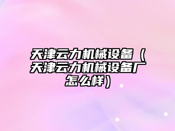 天津云力機械設備（天津云力機械設備廠(chǎng)怎么樣）