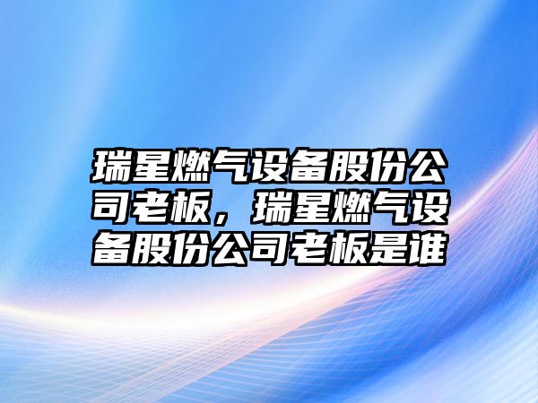 瑞星燃氣設備股份公司老板，瑞星燃氣設備股份公司老板是誰(shuí)