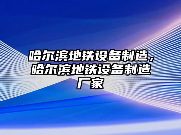 哈爾濱地鐵設備制造，哈爾濱地鐵設備制造廠(chǎng)家