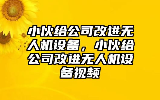 小伙給公司改進(jìn)無(wú)人機設備，小伙給公司改進(jìn)無(wú)人機設備視頻