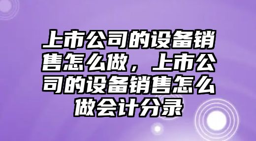 上市公司的設備銷(xiāo)售怎么做，上市公司的設備銷(xiāo)售怎么做會(huì )計分錄