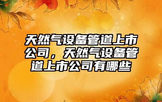 天然氣設備管道上市公司，天然氣設備管道上市公司有哪些