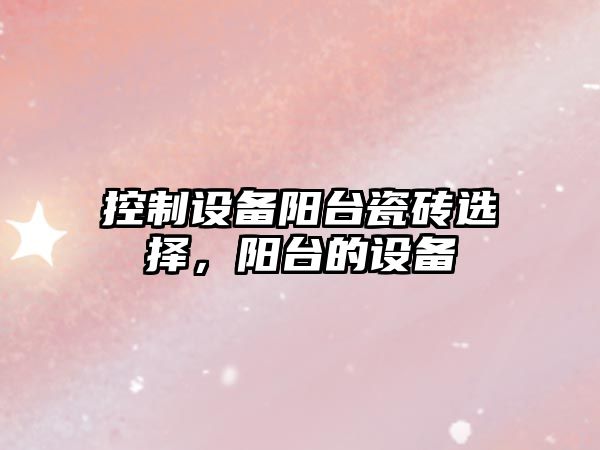 控制設備陽(yáng)臺瓷磚選擇，陽(yáng)臺的設備