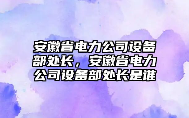 安徽省電力公司設備部處長(cháng)，安徽省電力公司設備部處長(cháng)是誰(shuí)