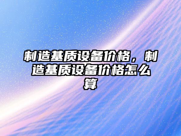 制造基質(zhì)設備價(jià)格，制造基質(zhì)設備價(jià)格怎么算
