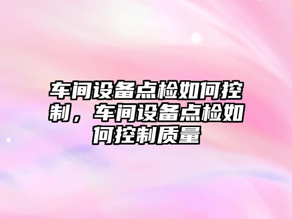 車(chē)間設備點(diǎn)檢如何控制，車(chē)間設備點(diǎn)檢如何控制質(zhì)量