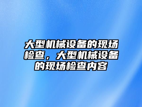 大型機械設備的現場(chǎng)檢查，大型機械設備的現場(chǎng)檢查內容