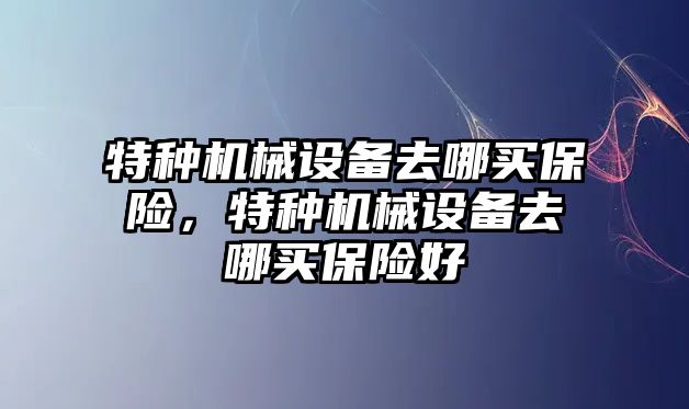 特種機械設備去哪買(mǎi)保險，特種機械設備去哪買(mǎi)保險好