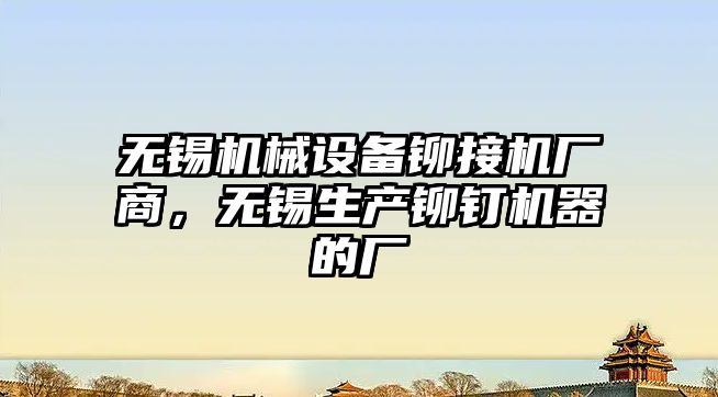 無(wú)錫機械設備鉚接機廠(chǎng)商，無(wú)錫生產(chǎn)鉚釘機器的廠(chǎng)