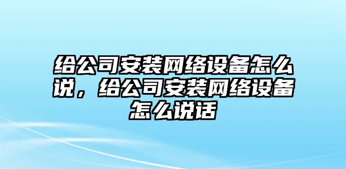 給公司安裝網(wǎng)絡(luò )設備怎么說(shuō)，給公司安裝網(wǎng)絡(luò )設備怎么說(shuō)話(huà)