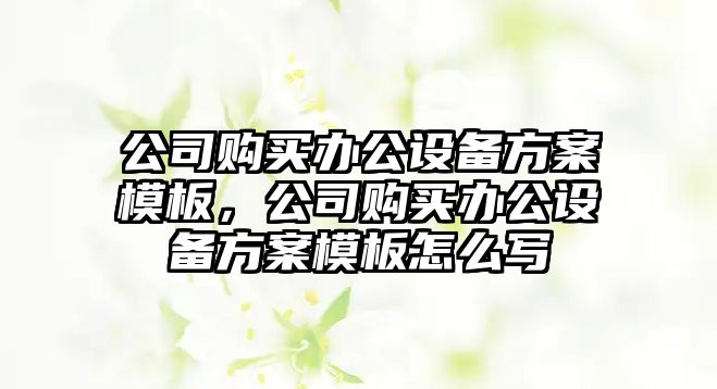 公司購買(mǎi)辦公設備方案模板，公司購買(mǎi)辦公設備方案模板怎么寫(xiě)