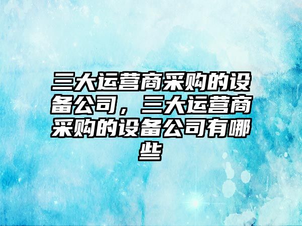 三大運營(yíng)商采購的設備公司，三大運營(yíng)商采購的設備公司有哪些