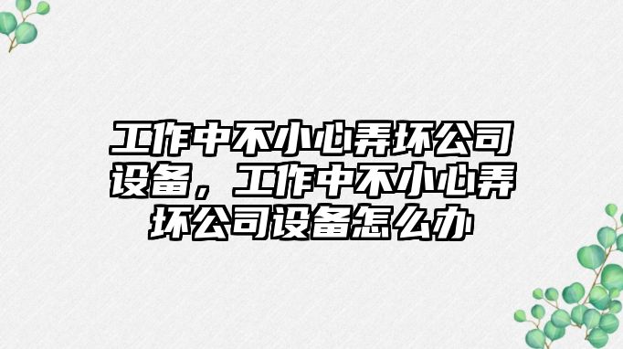 工作中不小心弄壞公司設備，工作中不小心弄壞公司設備怎么辦
