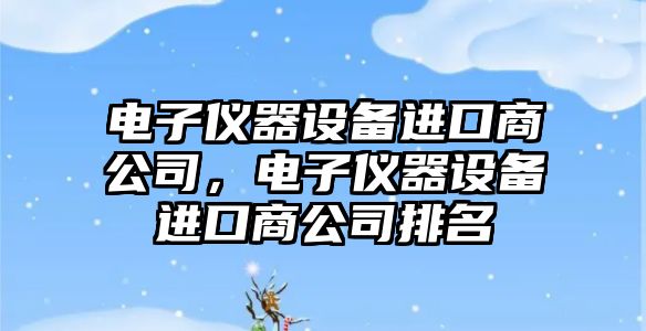 電子儀器設備進(jìn)口商公司，電子儀器設備進(jìn)口商公司排名