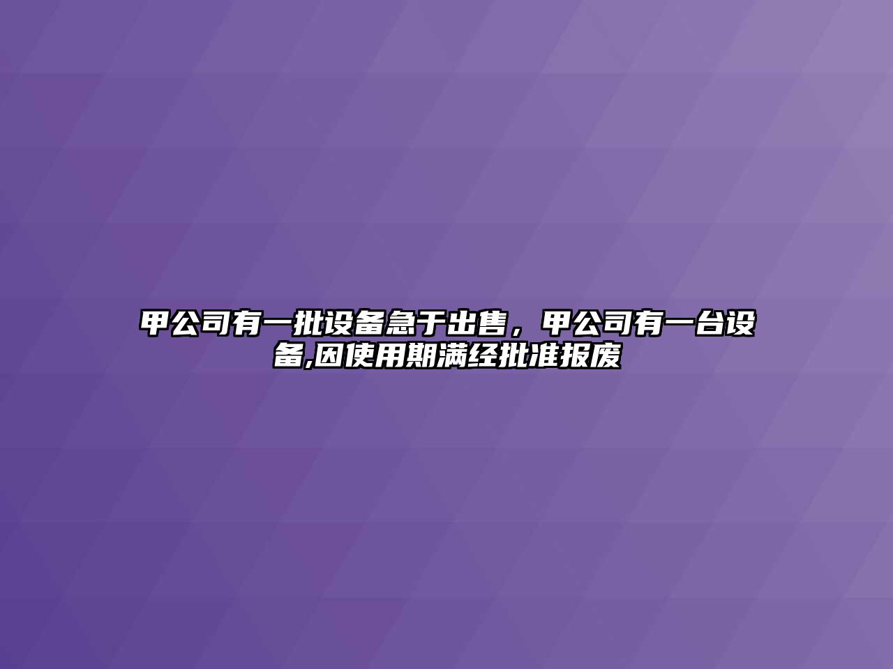 甲公司有一批設備急于出售，甲公司有一臺設備,因使用期滿(mǎn)經(jīng)批準報廢