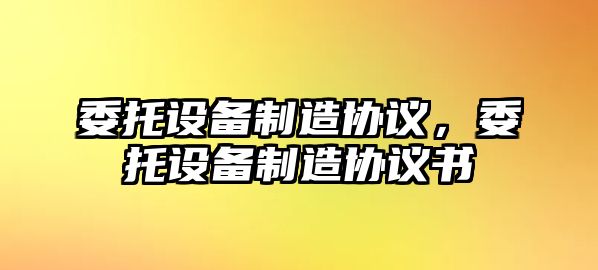 委托設備制造協(xié)議，委托設備制造協(xié)議書(shū)