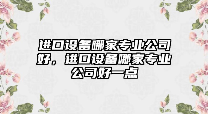 進(jìn)口設備哪家專(zhuān)業(yè)公司好，進(jìn)口設備哪家專(zhuān)業(yè)公司好一點(diǎn)