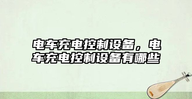 電車(chē)充電控制設(shè)備，電車(chē)充電控制設(shè)備有哪些