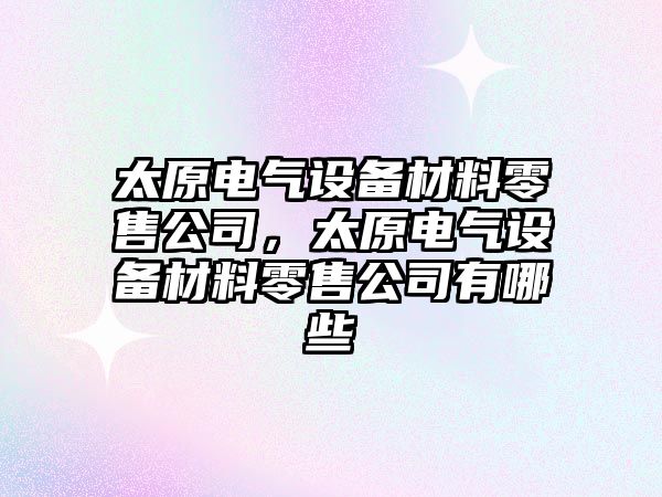 太原電氣設備材料零售公司，太原電氣設備材料零售公司有哪些