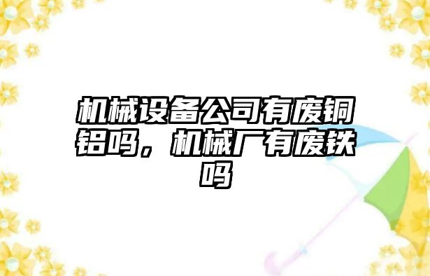 機械設備公司有廢銅鋁嗎，機械廠(chǎng)有廢鐵嗎