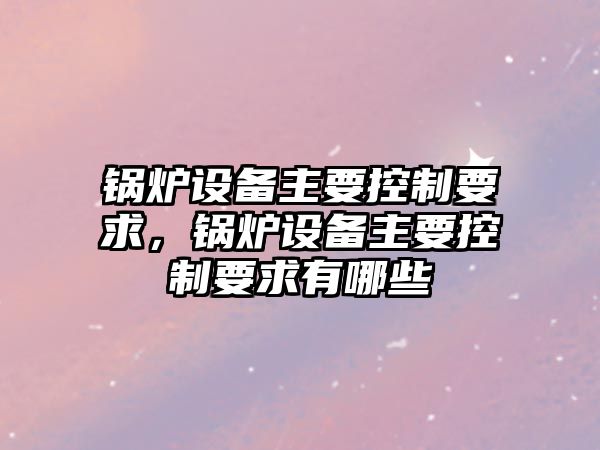 鍋爐設備主要控制要求，鍋爐設備主要控制要求有哪些