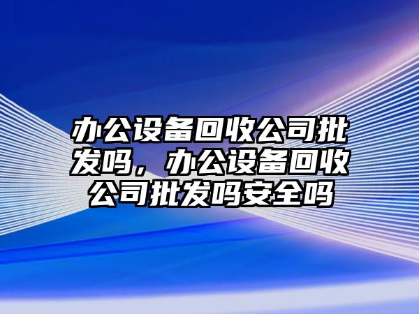 辦公設備回收公司批發(fā)嗎，辦公設備回收公司批發(fā)嗎安全嗎