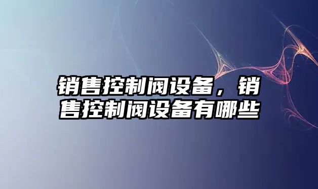 銷(xiāo)售控制閥設備，銷(xiāo)售控制閥設備有哪些