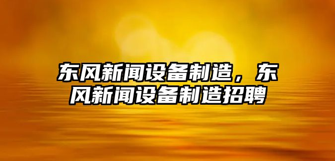 東風(fēng)新聞設備制造，東風(fēng)新聞設備制造招聘