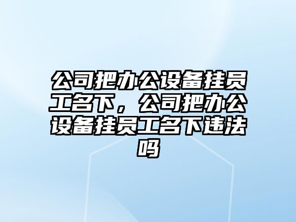 公司把辦公設備掛員工名下，公司把辦公設備掛員工名下違法嗎