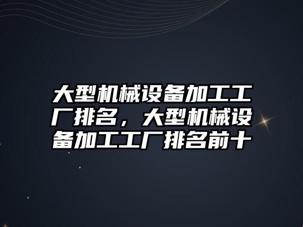 大型機械設備加工工廠(chǎng)排名，大型機械設備加工工廠(chǎng)排名前十