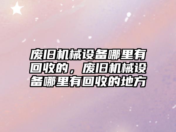 廢舊機械設備哪里有回收的，廢舊機械設備哪里有回收的地方