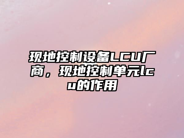現地控制設備LCU廠(chǎng)商，現地控制單元lcu的作用