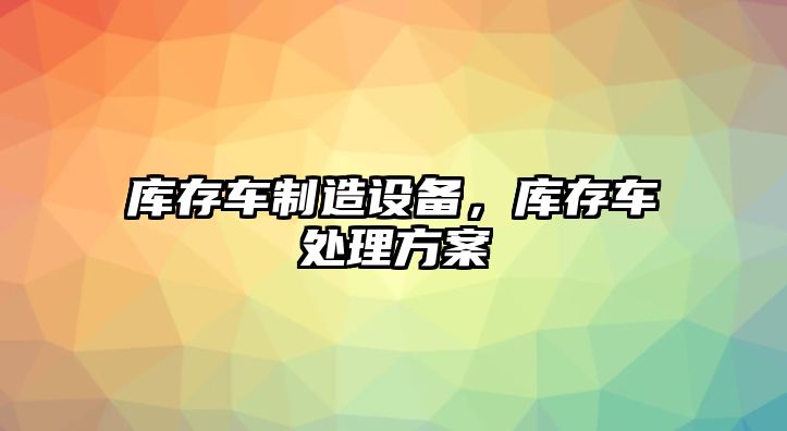 庫存車(chē)制造設備，庫存車(chē)處理方案