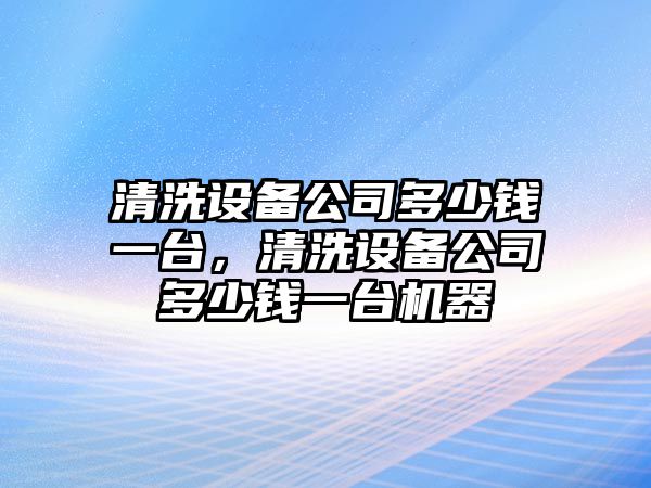 清洗設備公司多少錢(qián)一臺，清洗設備公司多少錢(qián)一臺機器