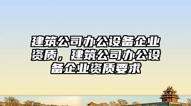 建筑公司辦公設備企業(yè)資質(zhì)，建筑公司辦公設備企業(yè)資質(zhì)要求