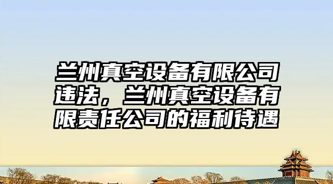 蘭州真空設備有限公司違法，蘭州真空設備有限責任公司的福利待遇