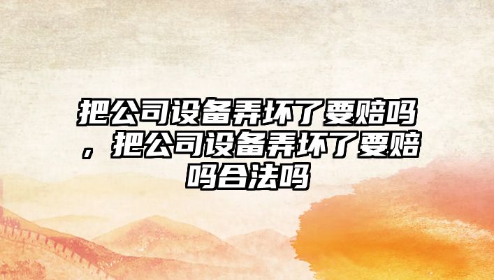 把公司設備弄壞了要賠嗎，把公司設備弄壞了要賠嗎合法嗎