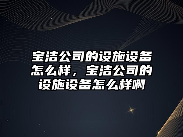 寶潔公司的設施設備怎么樣，寶潔公司的設施設備怎么樣啊