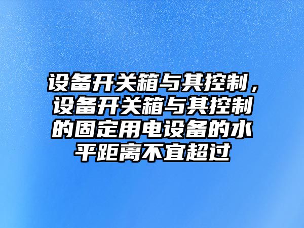 設備開(kāi)關(guān)箱與其控制，設備開(kāi)關(guān)箱與其控制的固定用電設備的水平距離不宜超過(guò)